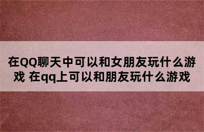 在QQ聊天中可以和女朋友玩什么游戏 在qq上可以和朋友玩什么游戏